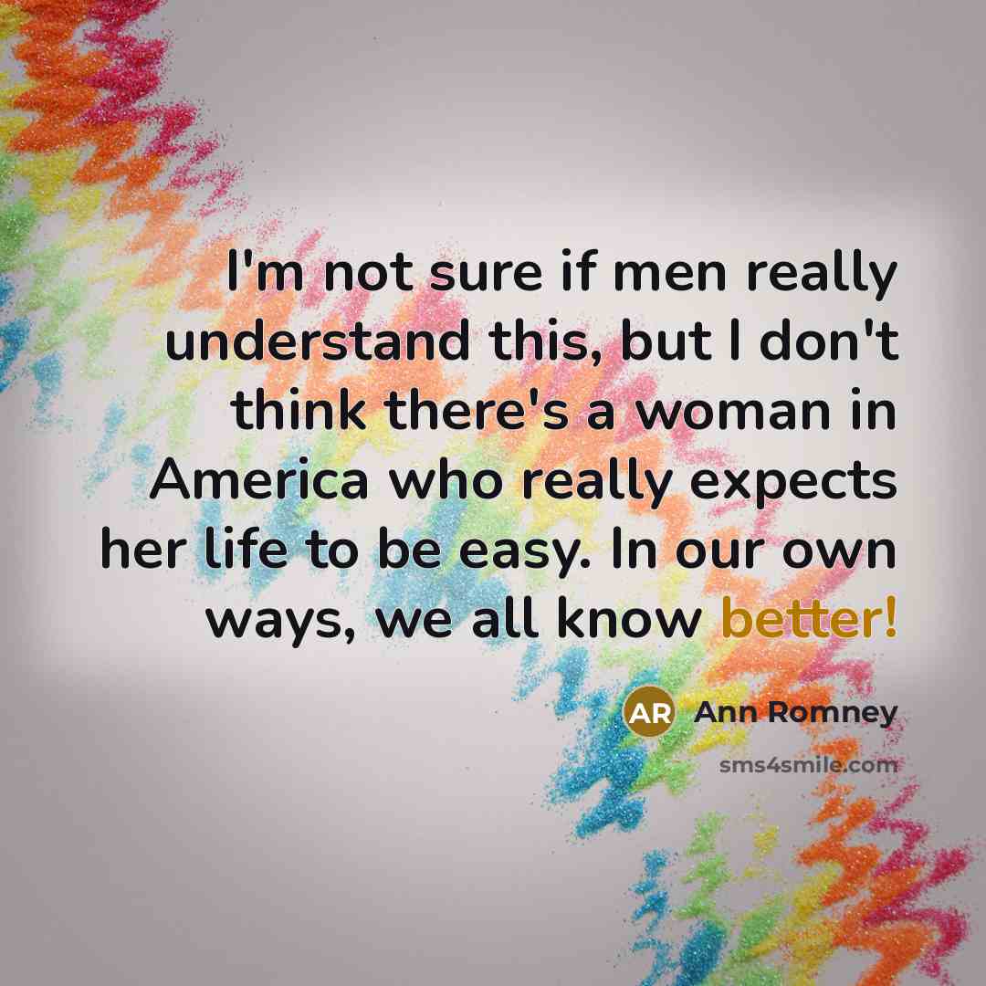 “I'm not sure if men really understand this, but I don't think there's a woman in America who really expects her life to be easy. In our own ways, we all know better!” quote by Ann Romney