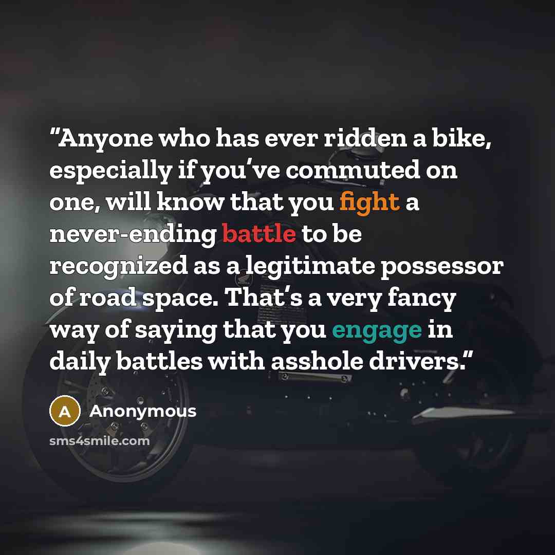 “Anyone who has ever ridden a bike, especially if you’ve commuted on one, will know that you fight a never-ending battle to be recognized as a legitimate possessor of road space. That’s a very fancy way of saying that you engage in daily battles with asshole drivers.” quote by Anonymous