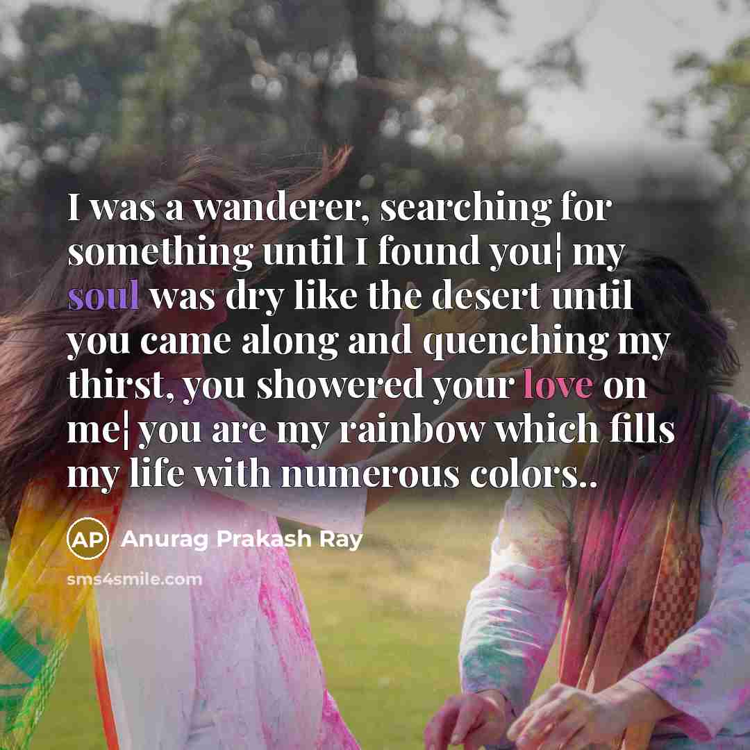 “I was a wanderer, searching for something until I found you¦ my soul was dry like the desert until you came along and quenching my thirst, you showered your love on me¦ you are my rainbow which fills my life with numerous colors..” quote by Anurag Prakash Ray