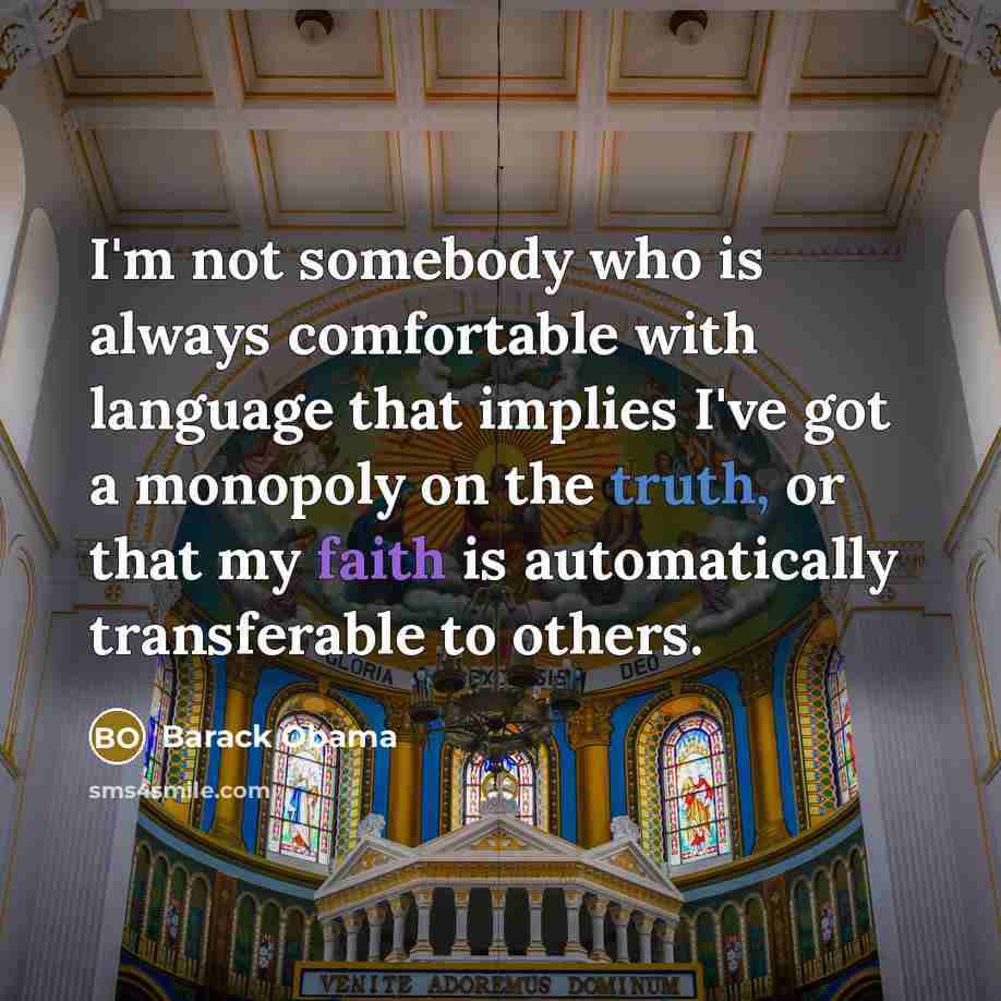 “I'm not somebody who is always comfortable with language that implies I've got a monopoly on the truth, or that my faith is automatically transferable to others.” quote by Barack Obama