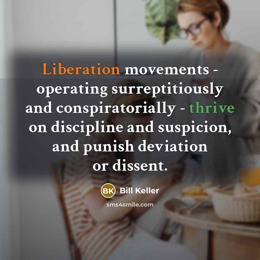 “Liberation movements - operating surreptitiously and conspiratorially - thrive on discipline and suspicion, and punish deviation or dissent.” quote by Bill Keller