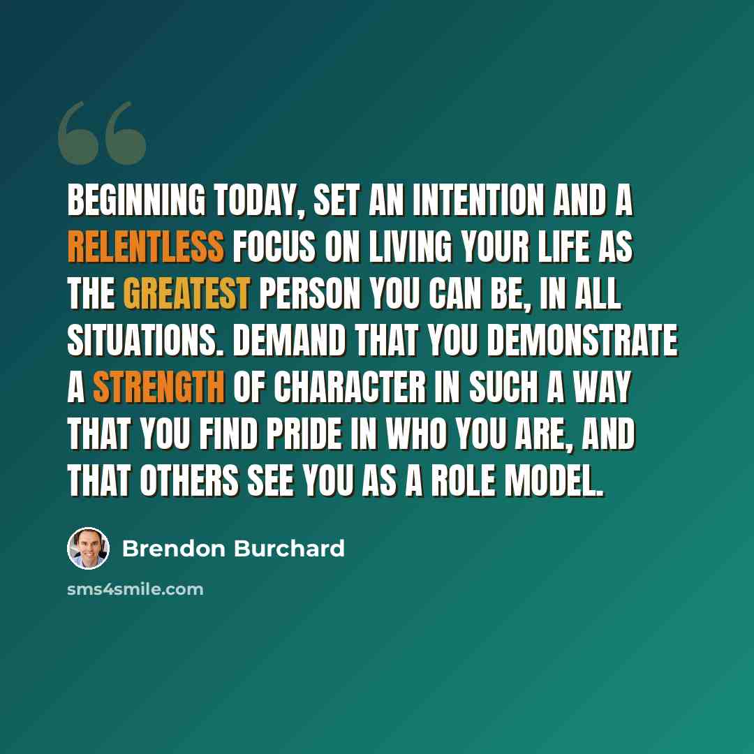 “Beginning today, set an intention and a relentless focus on living your life as the greatest person you can be, in all situations. Demand that you demonstrate a strength of character in such a way that you find pride in who you are, and that others see you as a role model.” quote by Brendon Burchard