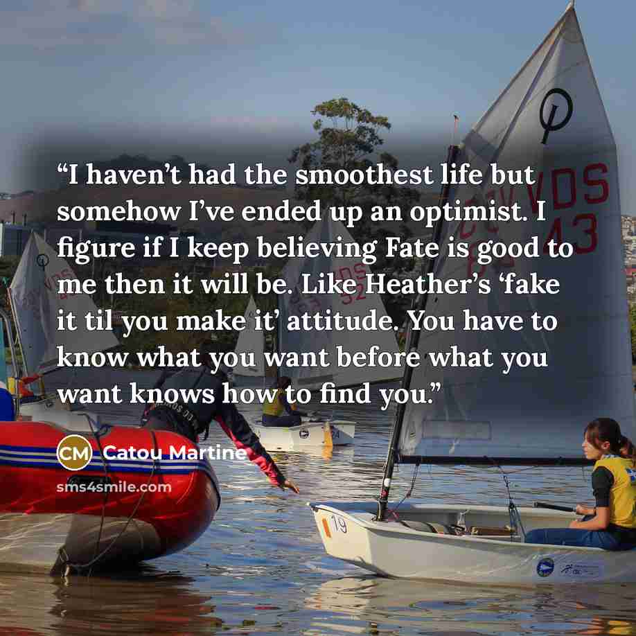 “I haven’t had the smoothest life but somehow I’ve ended up an optimist. I figure if I keep believing Fate is good to me then it will be. Like Heather’s ‘fake it til you make it’ attitude. You have to know what you want before what you want knows how to find you.” quote by Catou Martine