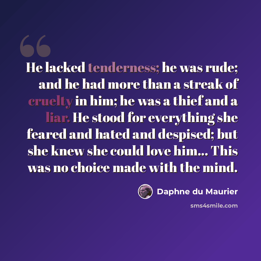 “He lacked tenderness; he was rude; and he had more than a streak of cruelty in him; he was a thief and a liar. He stood for everything she feared and hated and despised; but she knew she could love him... This was no choice made with the mind.” quote by Daphne du Maurier