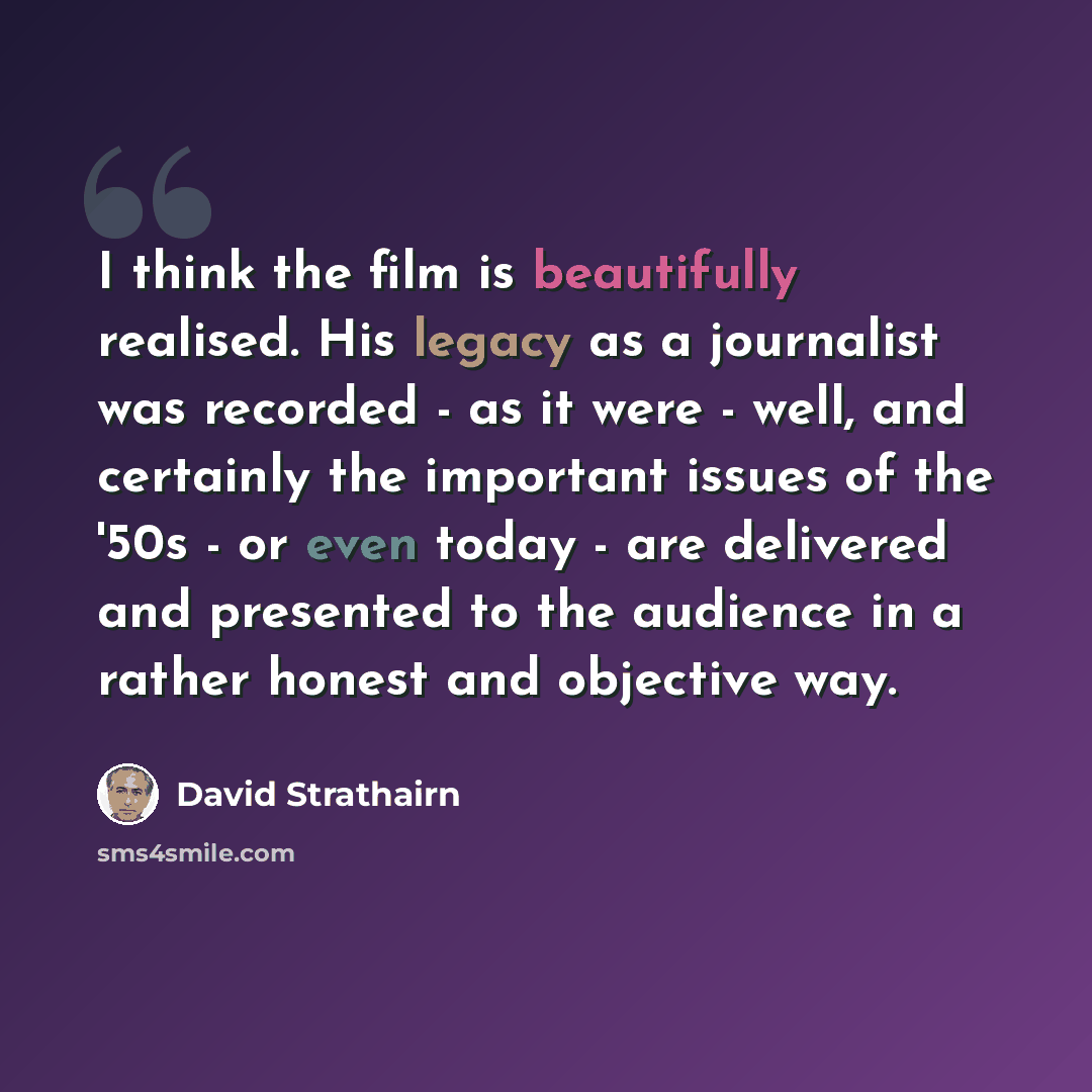 “I think the film is beautifully realised. His legacy as a journalist was recorded - as it were - well, and certainly the important issues of the '50s - or even today - are delivered and presented to the audience in a rather honest and objective way.” quote by David Strathairn