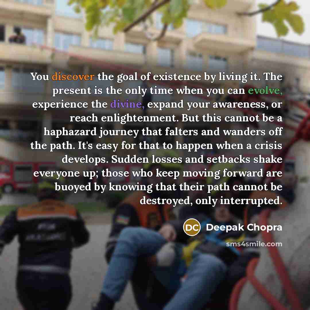 “You discover the goal of existence by living it. The present is the only time when you can evolve, experience the divine, expand your awareness, or reach enlightenment. But this cannot be a haphazard journey that falters and wanders off the path. It's easy for that to happen when a crisis…” quote by Deepak Chopra