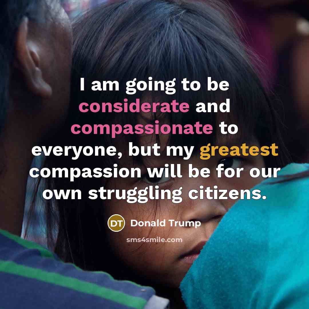 “I am going to be considerate and compassionate to everyone, but my greatest compassion will be for our own struggling citizens.” quote by Donald Trump