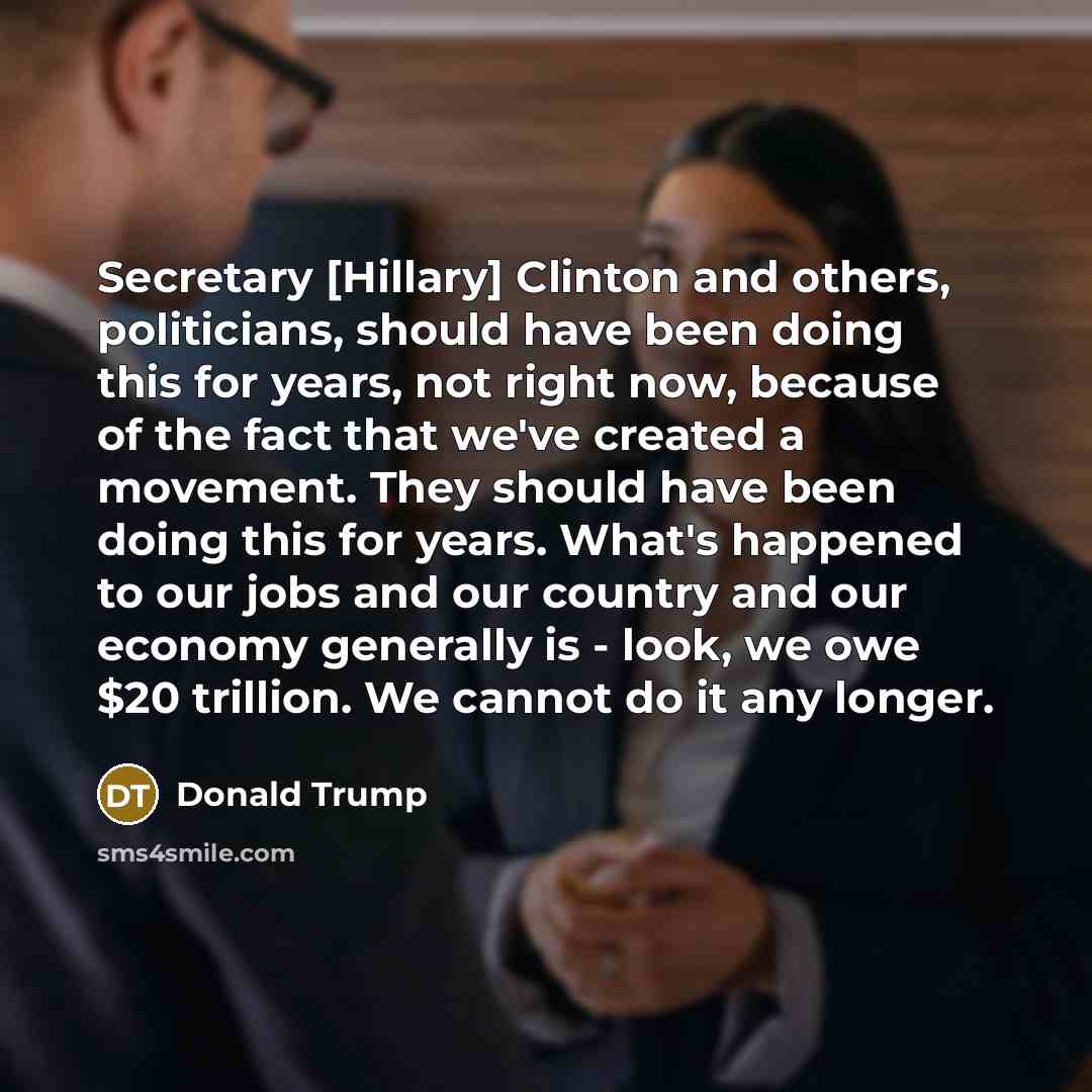“Secretary [Hillary] Clinton and others, politicians, should have been doing this for years, not right now, because of the fact that we've created a movement. They should have been doing this for years. What's happened to our jobs and our country and our economy generally is - look, we owe $20…” quote by Donald Trump