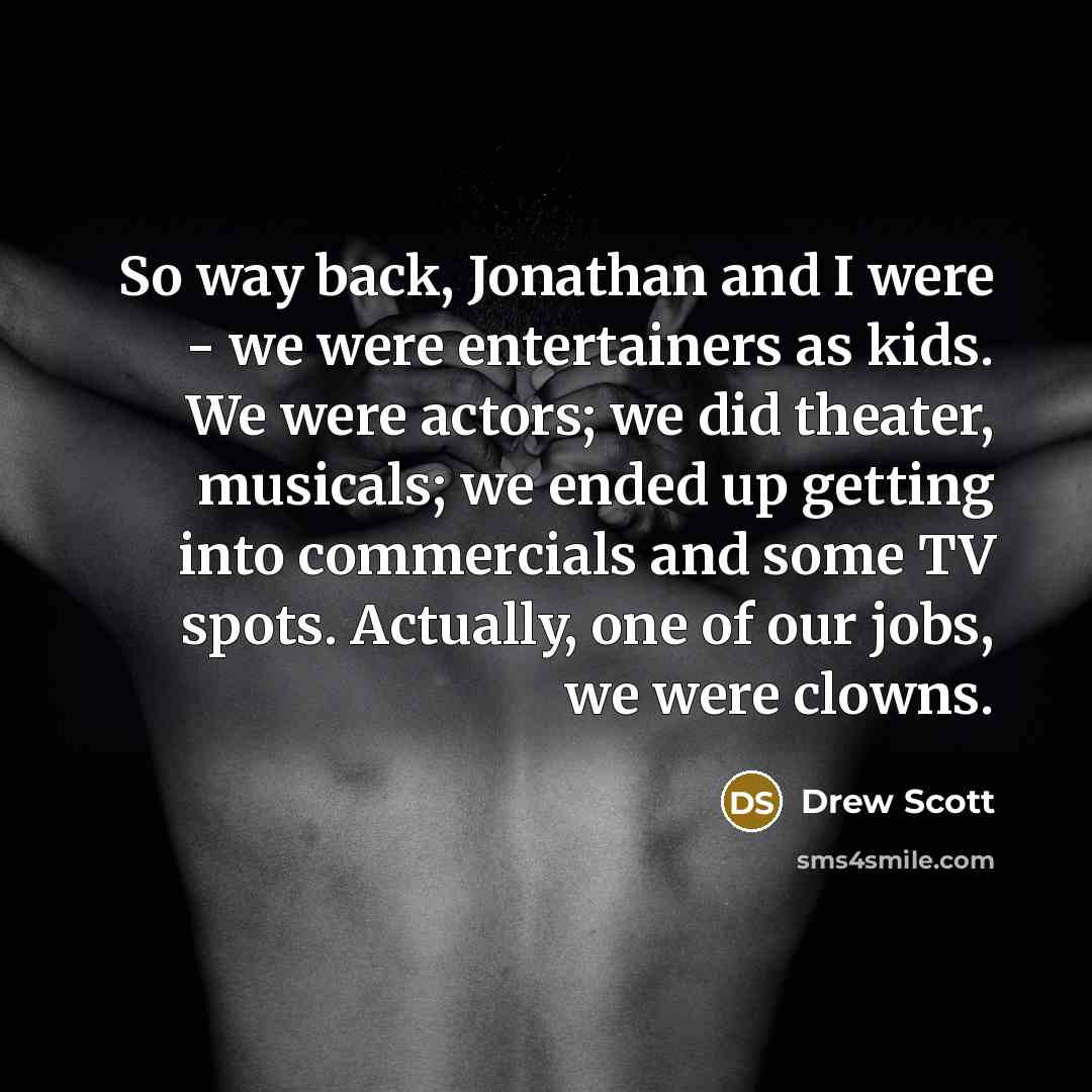 “So way back, Jonathan and I were - we were entertainers as kids. We were actors; we did theater, musicals; we ended up getting into commercials and some TV spots. Actually, one of our jobs, we were clowns.” quote by Drew Scott