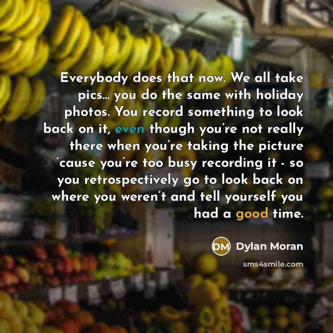 “Everybody does that now. We all take pics... you do the same with holiday photos. You record something to look back on it, even though you’re not really there when you’re taking the picture ‘cause you’re too busy recording it - so you retrospectively go to look back on where you weren’t and tell…” quote by Dylan Moran