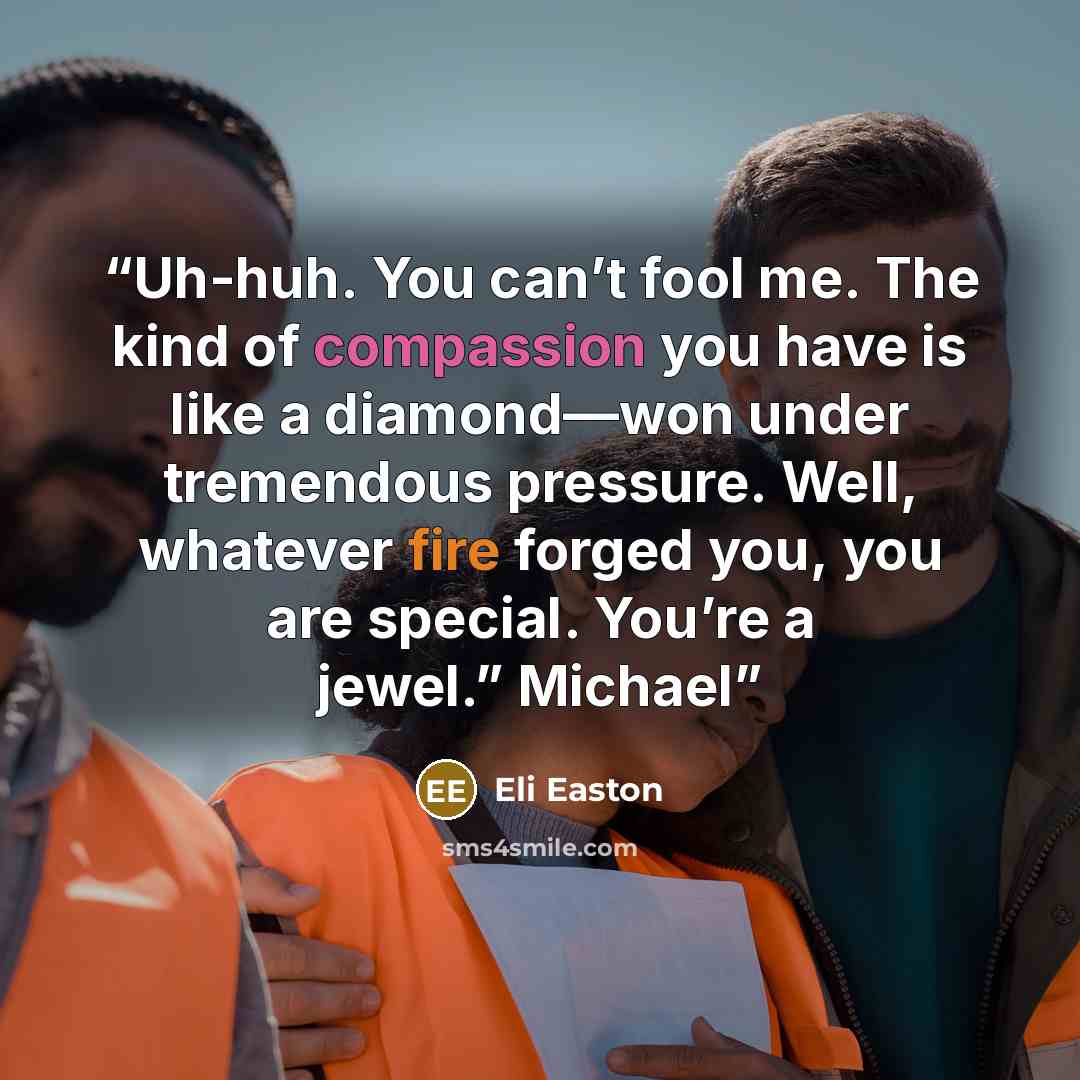 “Uh-huh. You can’t fool me. The kind of compassion you have is like a diamond—won under tremendous pressure. Well, whatever fire forged you, you are special. You’re a jewel.” Michael” quote by Eli Easton