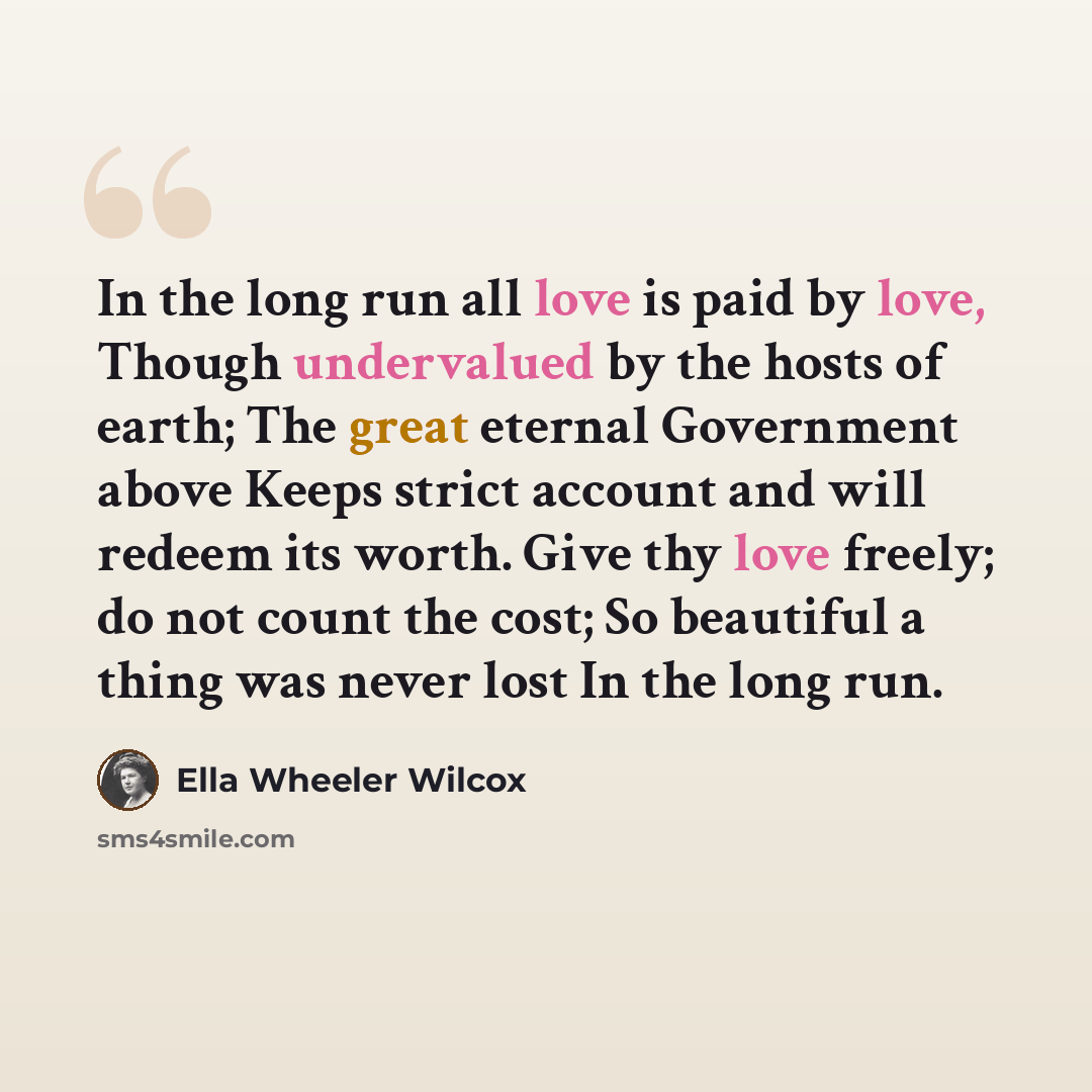 “In the long run all love is paid by love, Though undervalued by the hosts of earth; The great eternal Government above Keeps strict account and will redeem its worth. Give thy love freely; do not count the cost; So beautiful a thing was never lost In the long run.” quote by Ella Wheeler Wilcox
