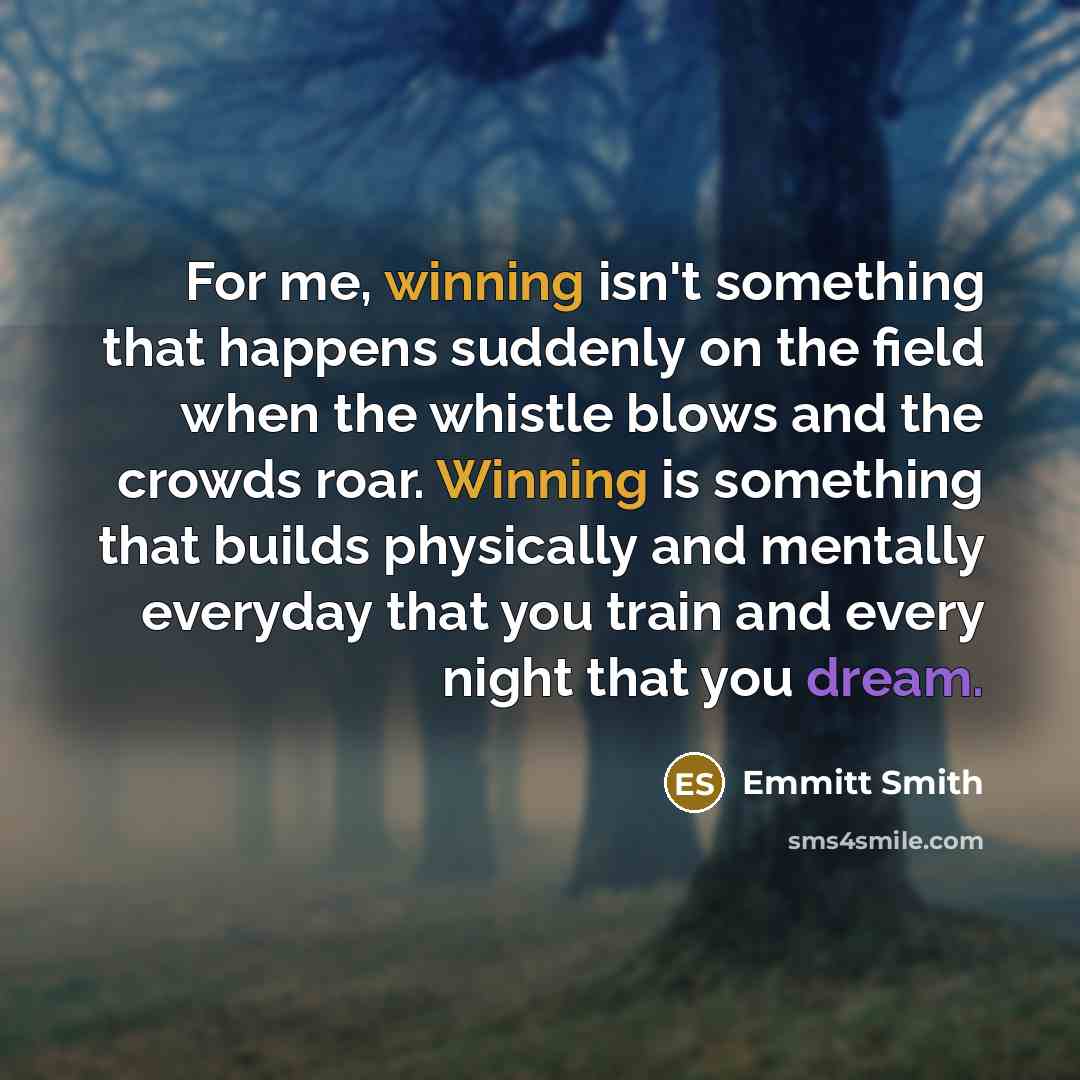 “For me, winning isn't something that happens suddenly on the field when the whistle blows and the crowds roar. Winning is something that builds physically and mentally everyday that you train and every night that you dream.” quote by Emmitt Smith