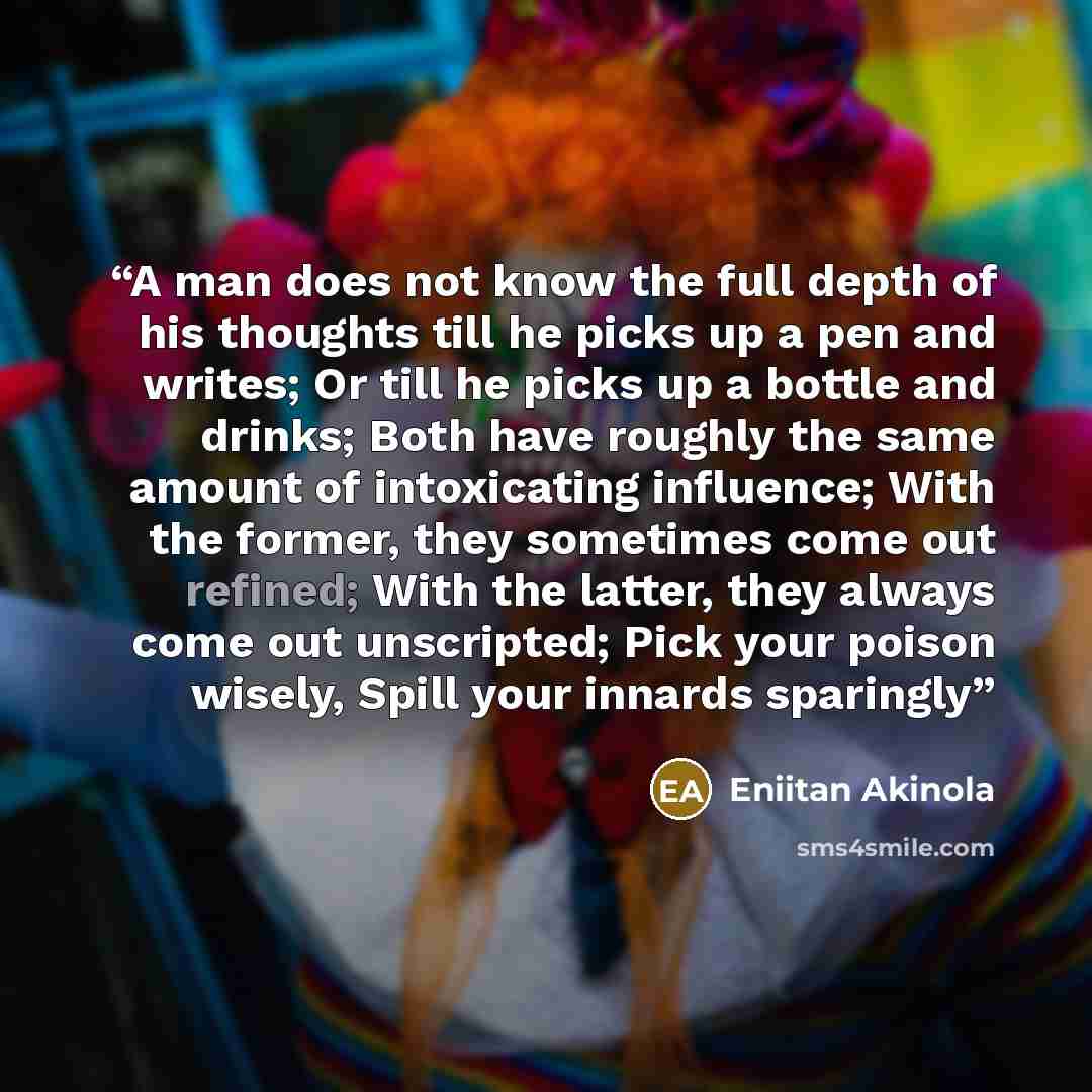 “A man does not know the full depth of his thoughts till he picks up a pen and writes; Or till he picks up a bottle and drinks; Both have roughly the same amount of intoxicating influence; With the former, they sometimes come out refined; With the latter, they always come out unscripted; Pick your…” quote by Eniitan Akinola