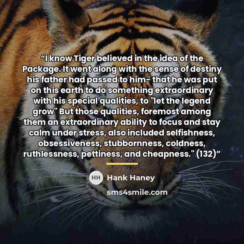 “I know Tiger believed in the idea of the Package. It went along with the sense of destiny his father had passed to him- that he was put on this earth to do something extraordinary with his special qualities, to "let the legend grow" But those qualities, foremost among them an extraordinary ability…” quote by Hank Haney