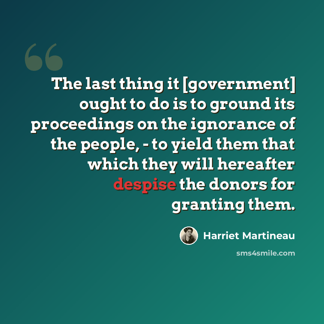 “The last thing it [government] ought to do is to ground its proceedings on the ignorance of the people, - to yield them that which they will hereafter despise the donors for granting them.” quote by Harriet Martineau