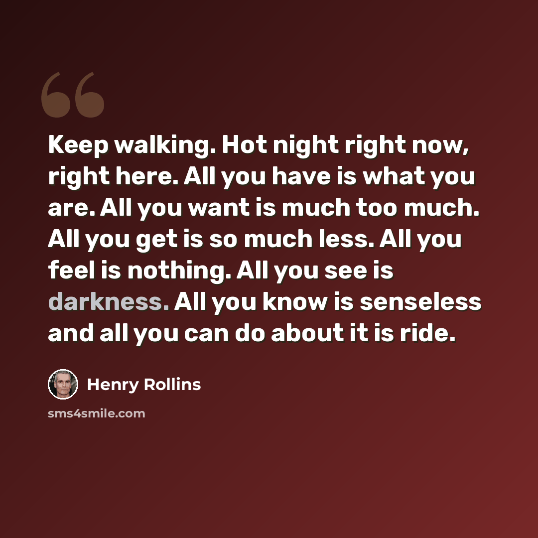 “Keep walking. Hot night right now, right here. All you have is what you are. All you want is much too much. All you get is so much less. All you feel is nothing. All you see is darkness. All you know is senseless and all you can do about it is ride.” quote by Henry Rollins