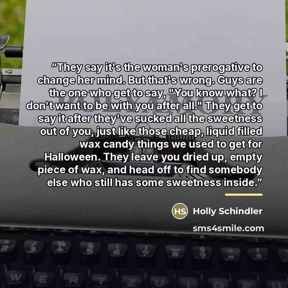 “They say it's the woman's prerogative to change her mind. But that's wrong. Guys are the one who get to say, "You know what? I don't want to be with you after all." They get to say it after they've sucked all the sweetness out of you, just like those cheap, liquid filled wax candy things we used…” quote by Holly Schindler