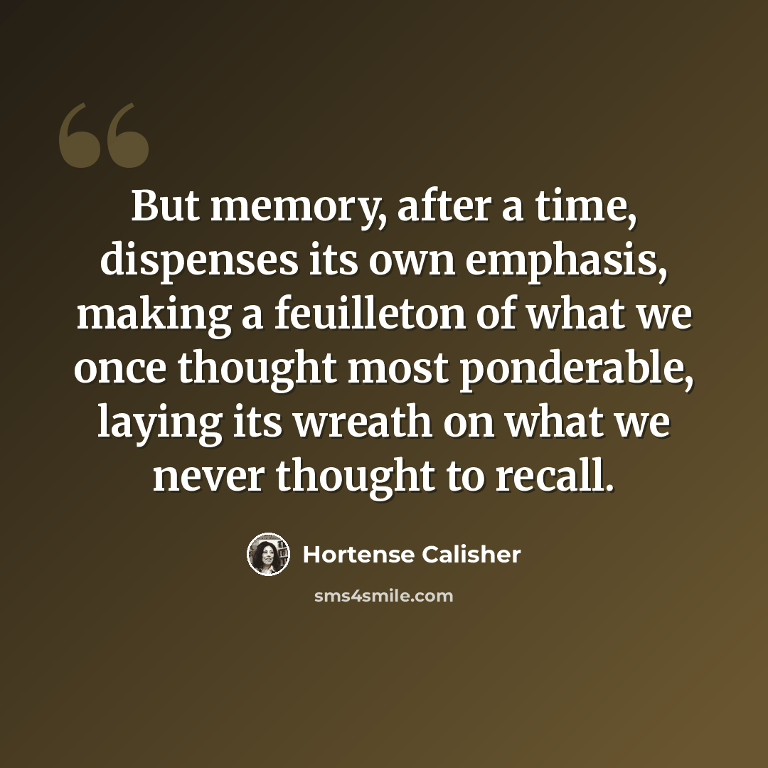 “But memory, after a time, dispenses its own emphasis, making a feuilleton of what we once thought most ponderable, laying its wreath on what we never thought to recall.” quote by Hortense Calisher