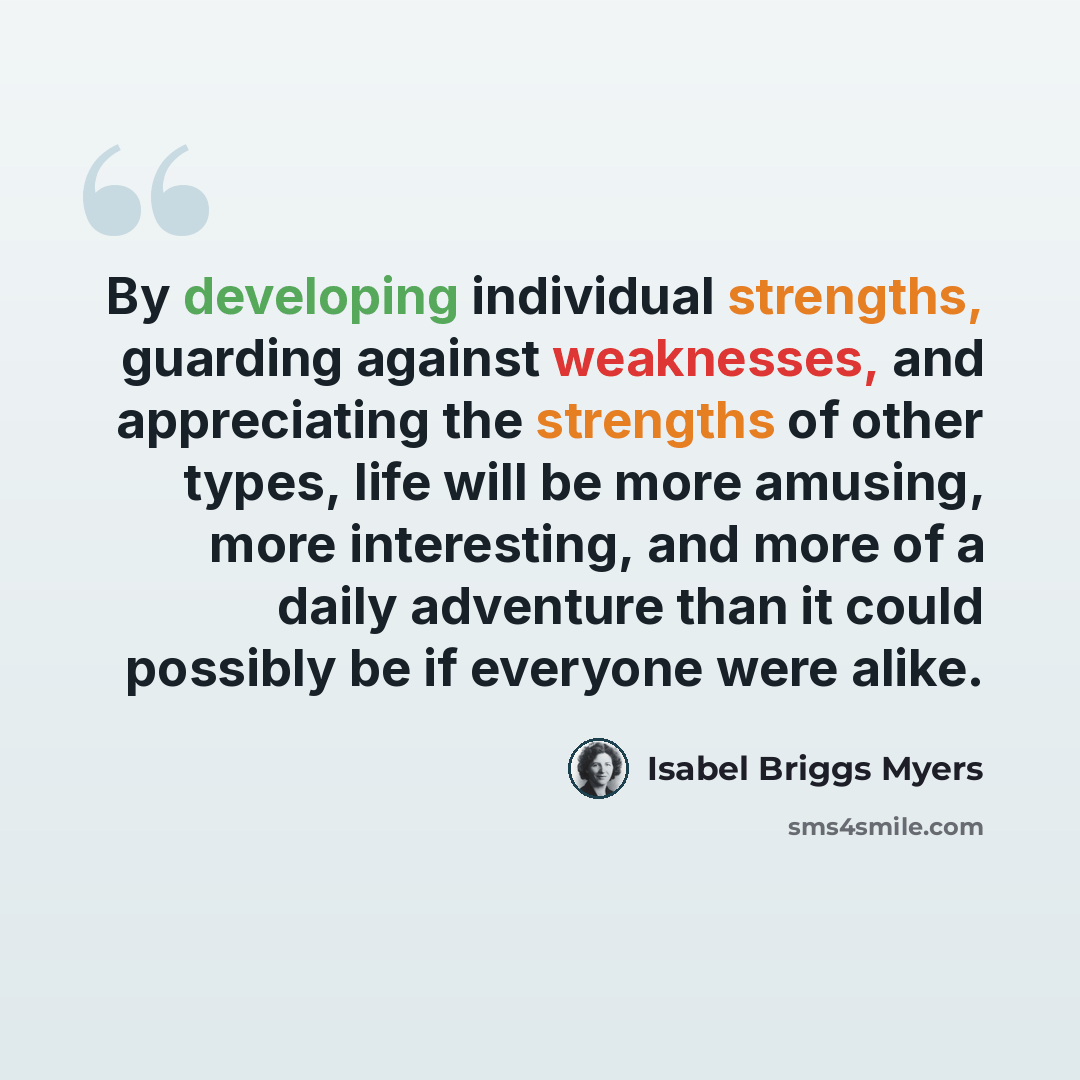“By developing individual strengths, guarding against weaknesses, and appreciating the strengths of other types, life will be more amusing, more interesting, and more of a daily adventure than it could possibly be if everyone were alike.” quote by Isabel Briggs Myers