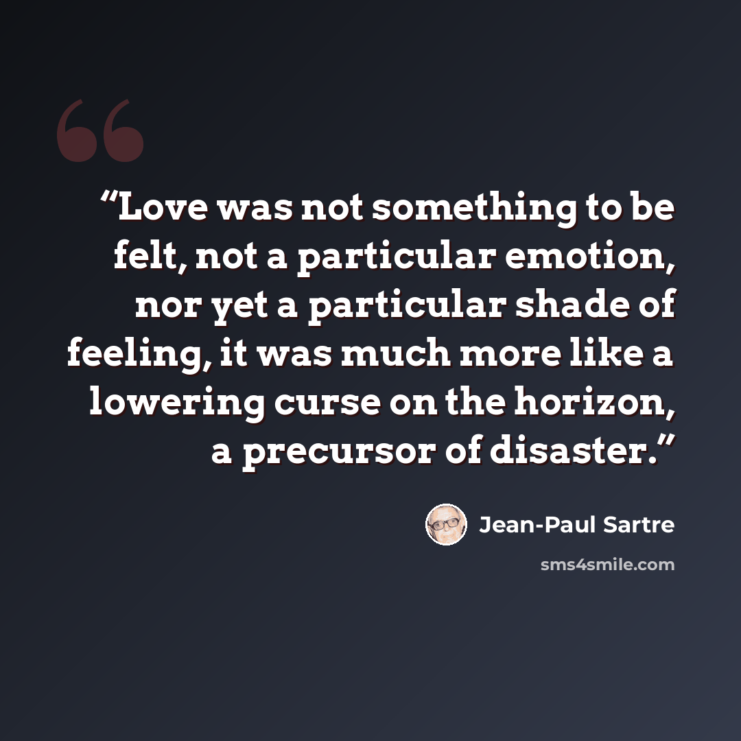 “Love was not something to be felt, not a particular emotion, nor yet a particular shade of feeling, it was much more like a lowering curse on the horizon, a precursor of disaster.” quote by Jean-Paul Sartre