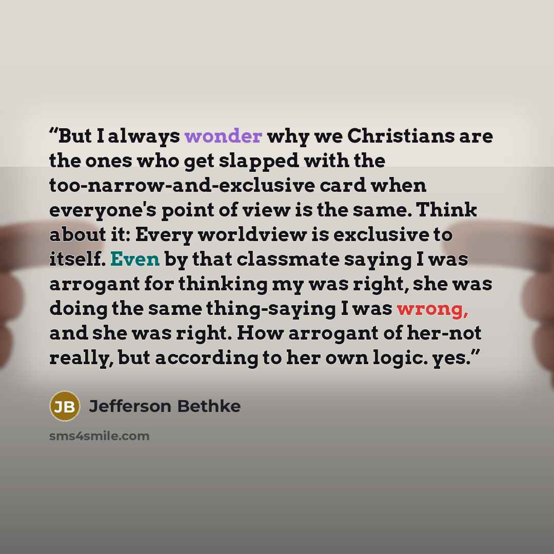 “But I always wonder why we Christians are the ones who get slapped with the too-narrow-and-exclusive card when everyone's point of view is the same. Think about it: Every worldview is exclusive to itself. Even by that classmate saying I was arrogant for thinking my was right, she was doing the…” quote by Jefferson Bethke