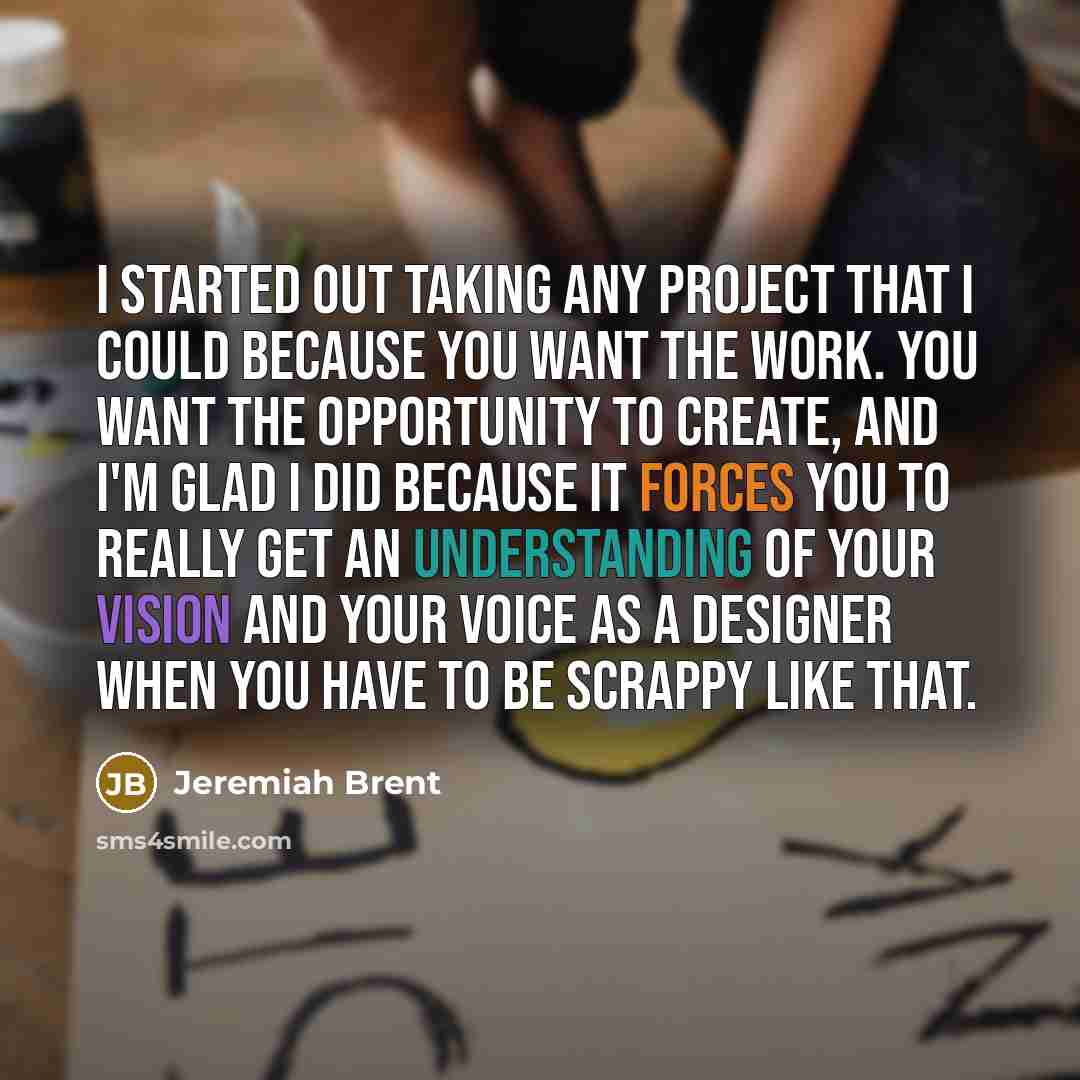 “I started out taking any project that I could because you want the work. You want the opportunity to create, and I'm glad I did because it forces you to really get an understanding of your vision and your voice as a designer when you have to be scrappy like that.” quote by Jeremiah Brent