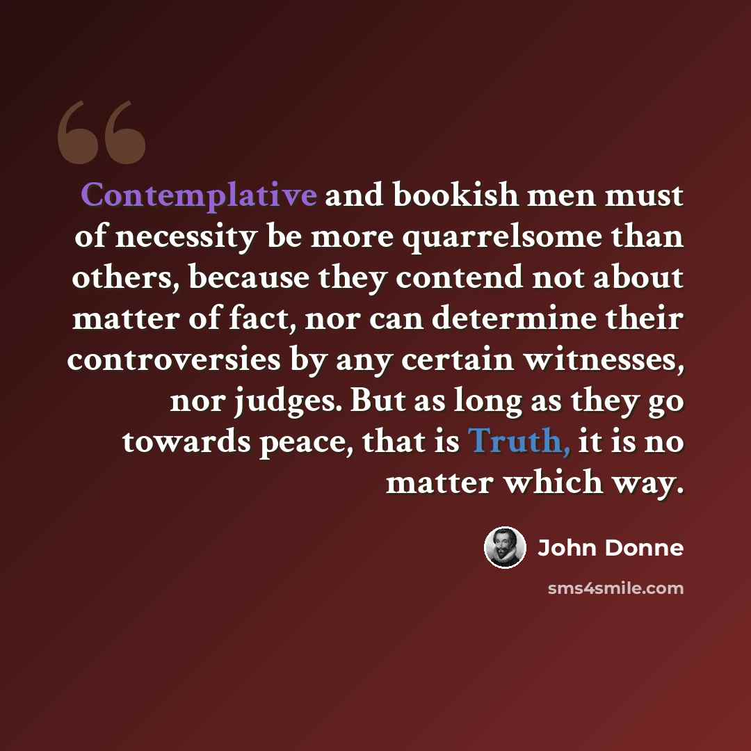 “Contemplative and bookish men must of necessity be more quarrelsome than others, because they contend not about matter of fact, nor can determine their controversies by any certain witnesses, nor judges. But as long as they go towards peace, that is Truth, it is no matter which way.” quote by John Donne