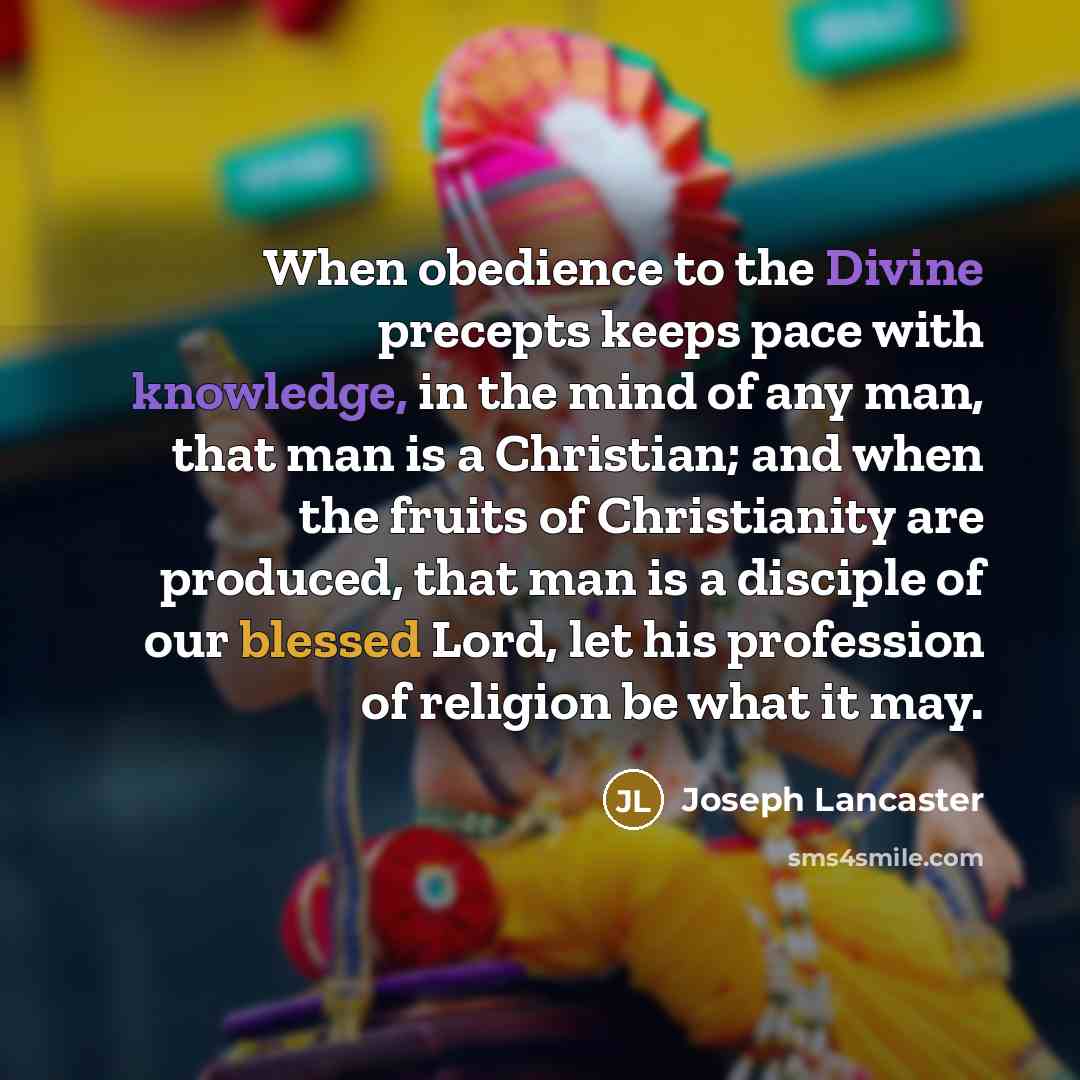 “When obedience to the Divine precepts keeps pace with knowledge, in the mind of any man, that man is a Christian; and when the fruits of Christianity are produced, that man is a disciple of our blessed Lord, let his profession of religion be what it may.” quote by Joseph Lancaster