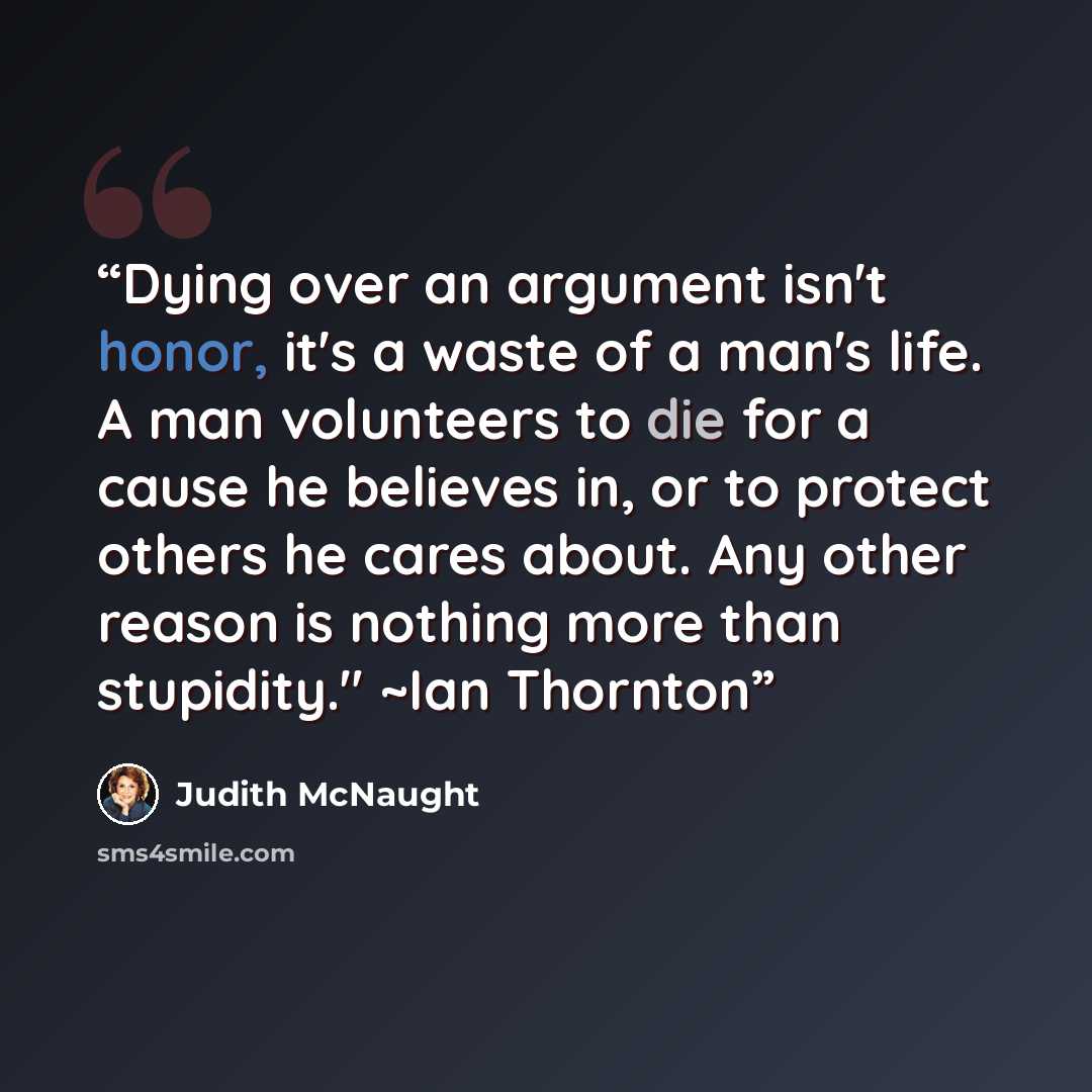“Dying over an argument isn't honor, it's a waste of a man's life. A man volunteers to die for a cause he believes in, or to protect others he cares about. Any other reason is nothing more than stupidity." ~Ian Thornton” quote by Judith McNaught