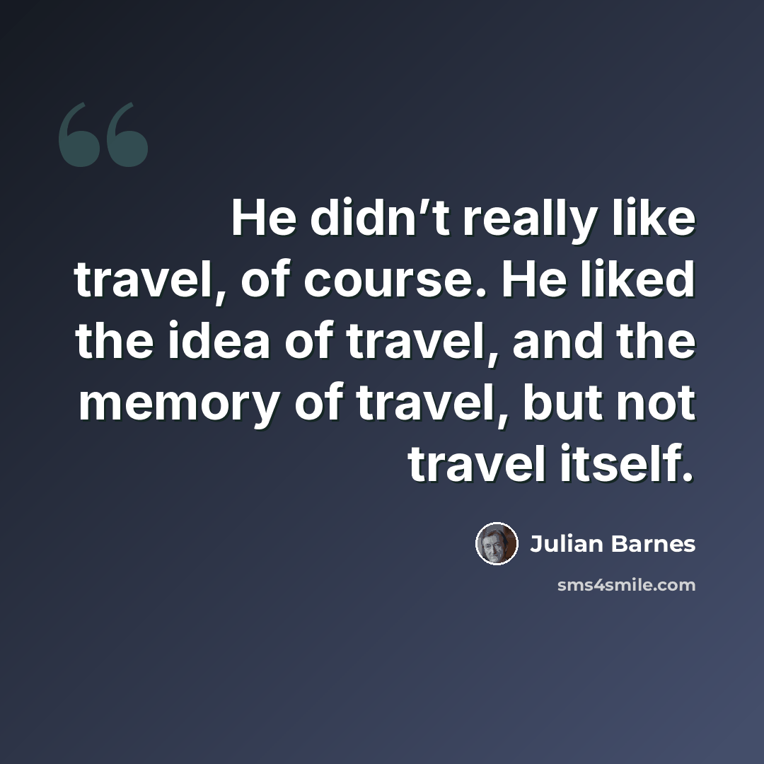 “He didn’t really like travel, of course. He liked the idea of travel, and the memory of travel, but not travel itself.” quote by Julian Barnes