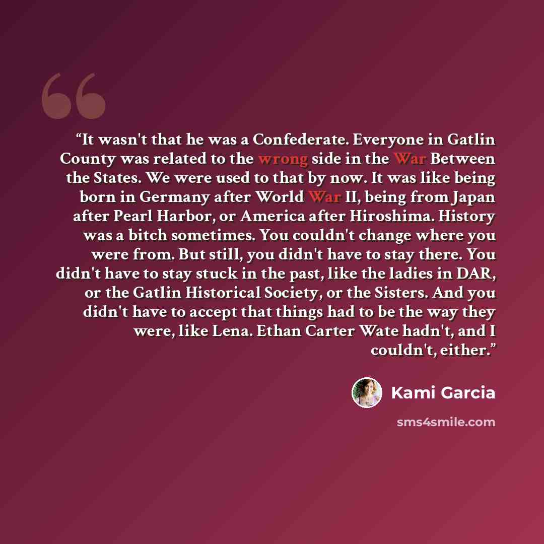 “It wasn't that he was a Confederate. Everyone in Gatlin County was related to the wrong side in the War Between the States. We were used to that by now. It was like being born in Germany after World War II, being from Japan after Pearl Harbor, or America after Hiroshima. History was a bitch…” quote by Kami Garcia