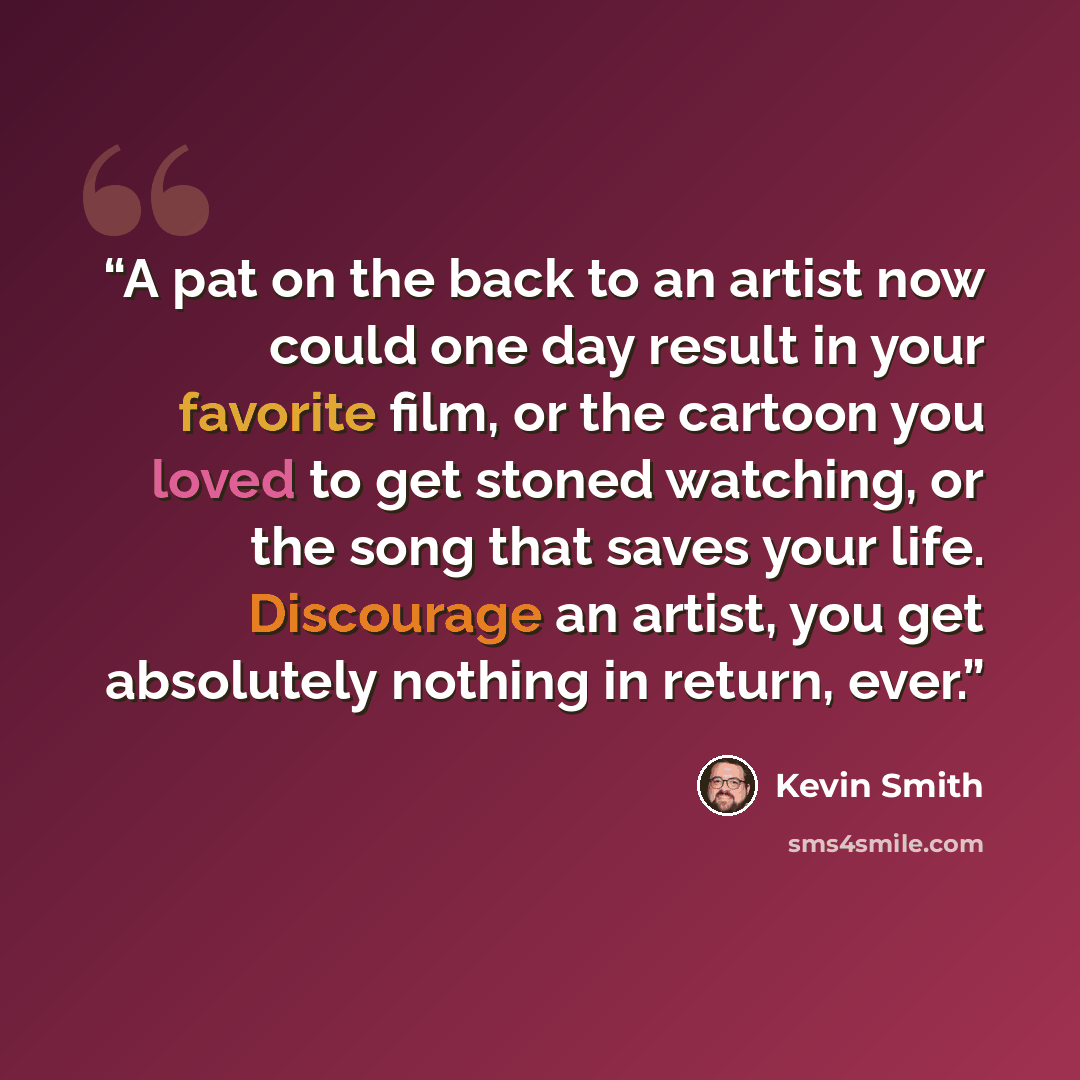 “A pat on the back to an artist now could one day result in your favorite film, or the cartoon you loved to get stoned watching, or the song that saves your life. Discourage an artist, you get absolutely nothing in return, ever.” quote by Kevin Smith