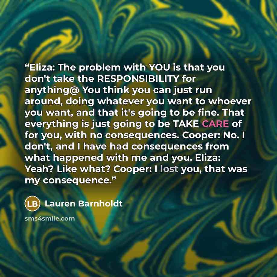 “Eliza: The problem with YOU is that you don't take the RESPONSIBILITY for anything@ You think you can just run around, doing whatever you want to whoever you want, and that it's going to be fine. That everything is just going to be TAKE CARE of for you, with no consequences. Cooper: No. I don't…” quote by Lauren Barnholdt