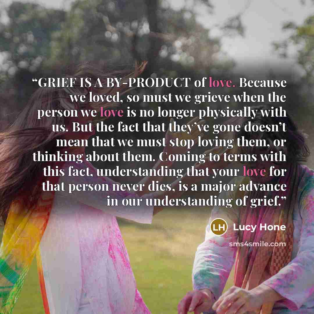 “GRIEF IS A BY-PRODUCT of love. Because we loved, so must we grieve when the person we love is no longer physically with us. But the fact that they’ve gone doesn’t mean that we must stop loving them, or thinking about them. Coming to terms with this fact, understanding that your love for that…” quote by Lucy Hone