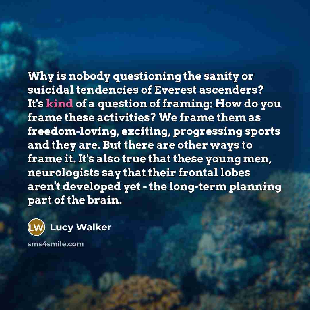 “Why is nobody questioning the sanity or suicidal tendencies of Everest ascenders? It's kind of a question of framing: How do you frame these activities? We frame them as freedom-loving, exciting, progressing sports and they are. But there are other ways to frame it. It's also true that these young…” quote by Lucy Walker