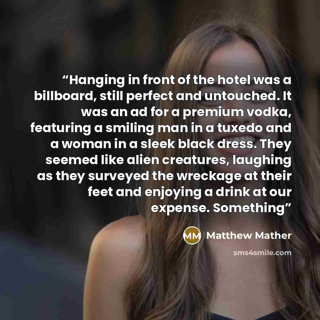 “Hanging in front of the hotel was a billboard, still perfect and untouched. It was an ad for a premium vodka, featuring a smiling man in a tuxedo and a woman in a sleek black dress. They seemed like alien creatures, laughing as they surveyed the wreckage at their feet and enjoying a drink at our…” quote by Matthew Mather