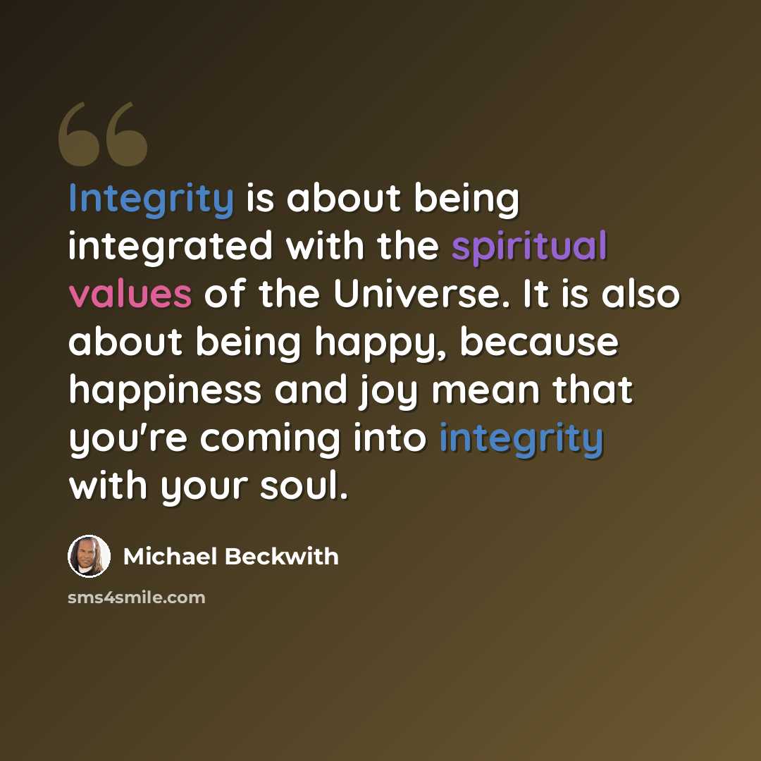 “Integrity is about being integrated with the spiritual values of the Universe. It is also about being happy, because happiness and joy mean that you're coming into integrity with your soul.” quote by Michael Beckwith