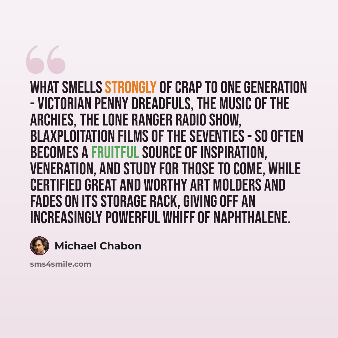 “What smells strongly of crap to one generation - Victorian penny dreadfuls, the music of the Archies, the Lone Ranger radio show, blaxploitation films of the seventies - so often becomes a fruitful source of inspiration, veneration, and study for those to come, while certified Great and Worthy Art…” quote by Michael Chabon