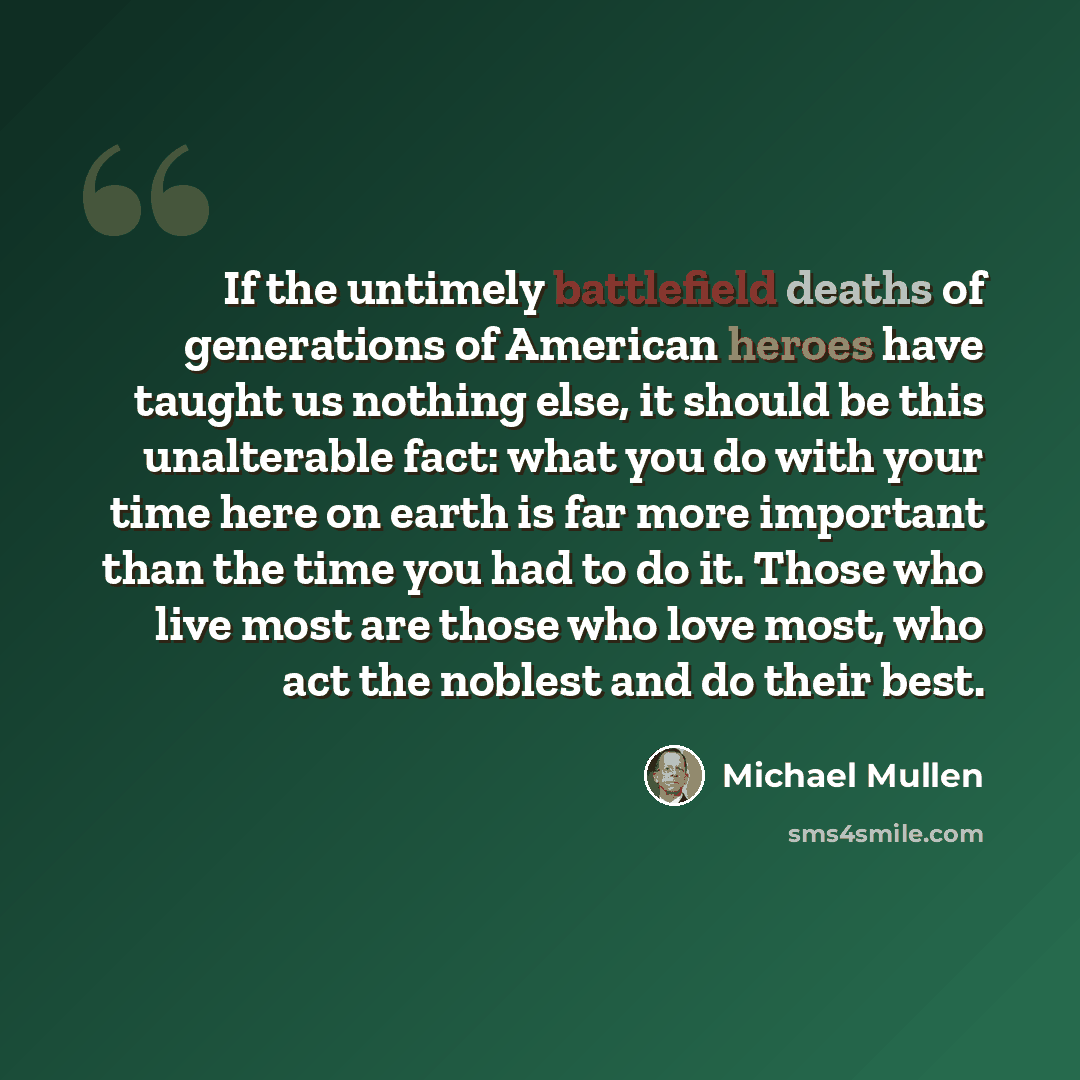 “If the untimely battlefield deaths of generations of American heroes have taught us nothing else, it should be this unalterable fact: what you do with your time here on earth is far more important than the time you had to do it. Those who live most are those who love most, who act the noblest and…” quote by Michael Mullen