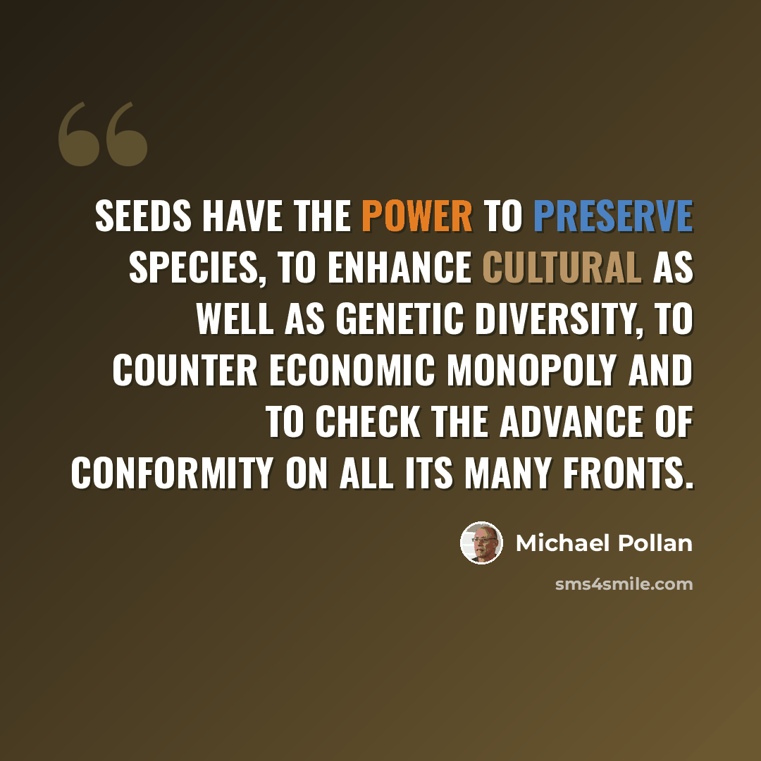 “Seeds have the power to preserve species, to enhance cultural as well as genetic diversity, to counter economic monopoly and to check the advance of conformity on all its many fronts.” quote by Michael Pollan