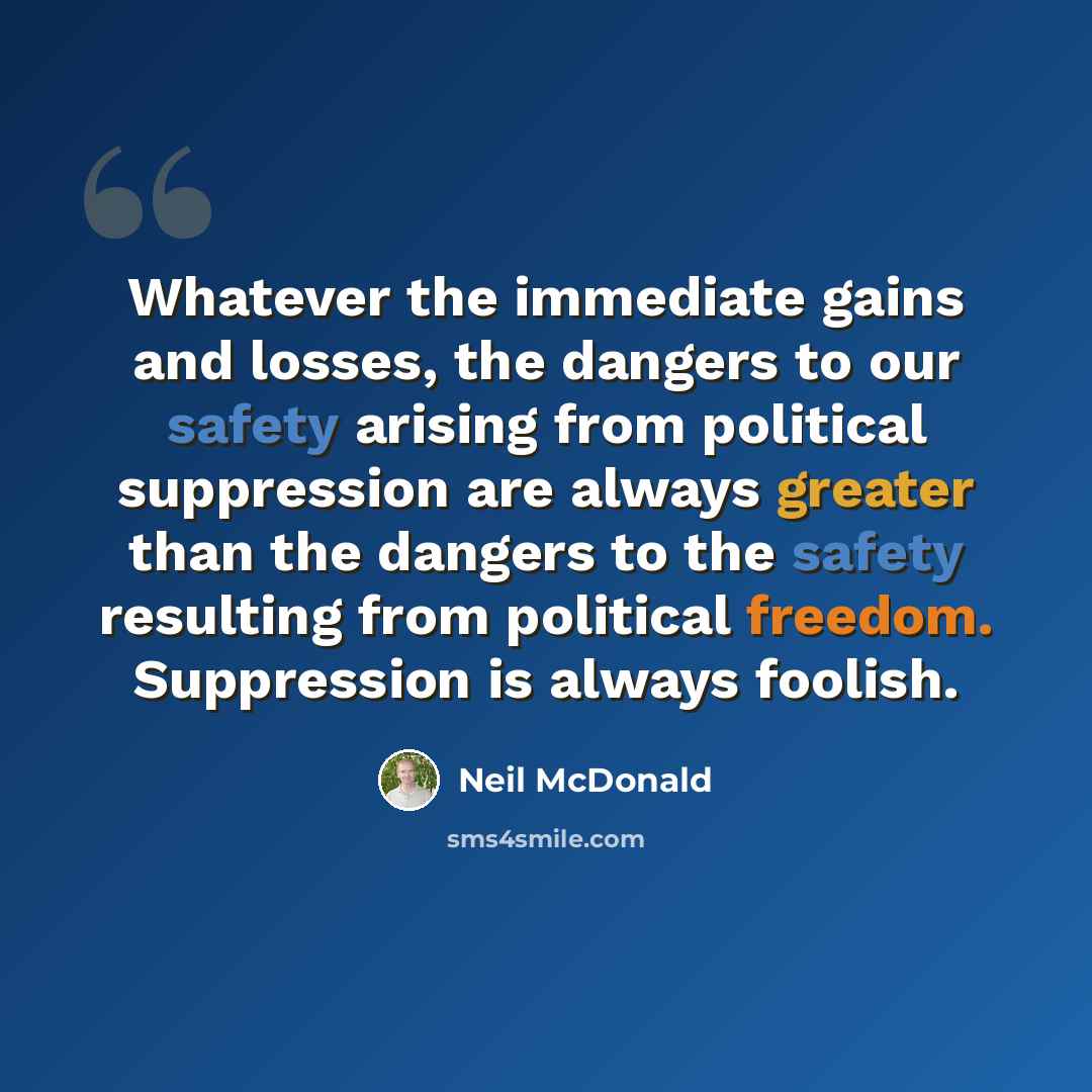 “Whatever the immediate gains and losses, the dangers to our safety arising from political suppression are always greater than the dangers to the safety resulting from political freedom. Suppression is always foolish.” quote by Neil McDonald
