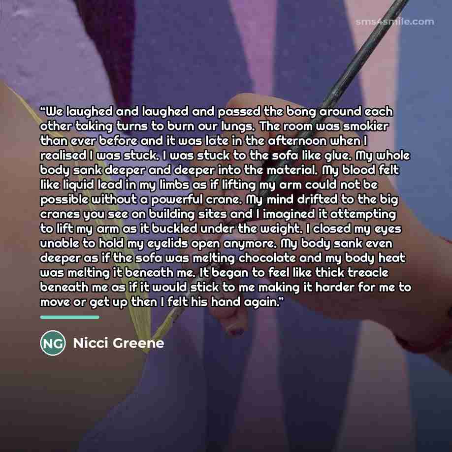 “We laughed and laughed and passed the bong around each other taking turns to burn our lungs. The room was smokier than ever before and it was late in the afternoon when I realised I was stuck. I was stuck to the sofa like glue. My whole body sank deeper and deeper into the material. My blood felt…” quote by Nicci Greene
