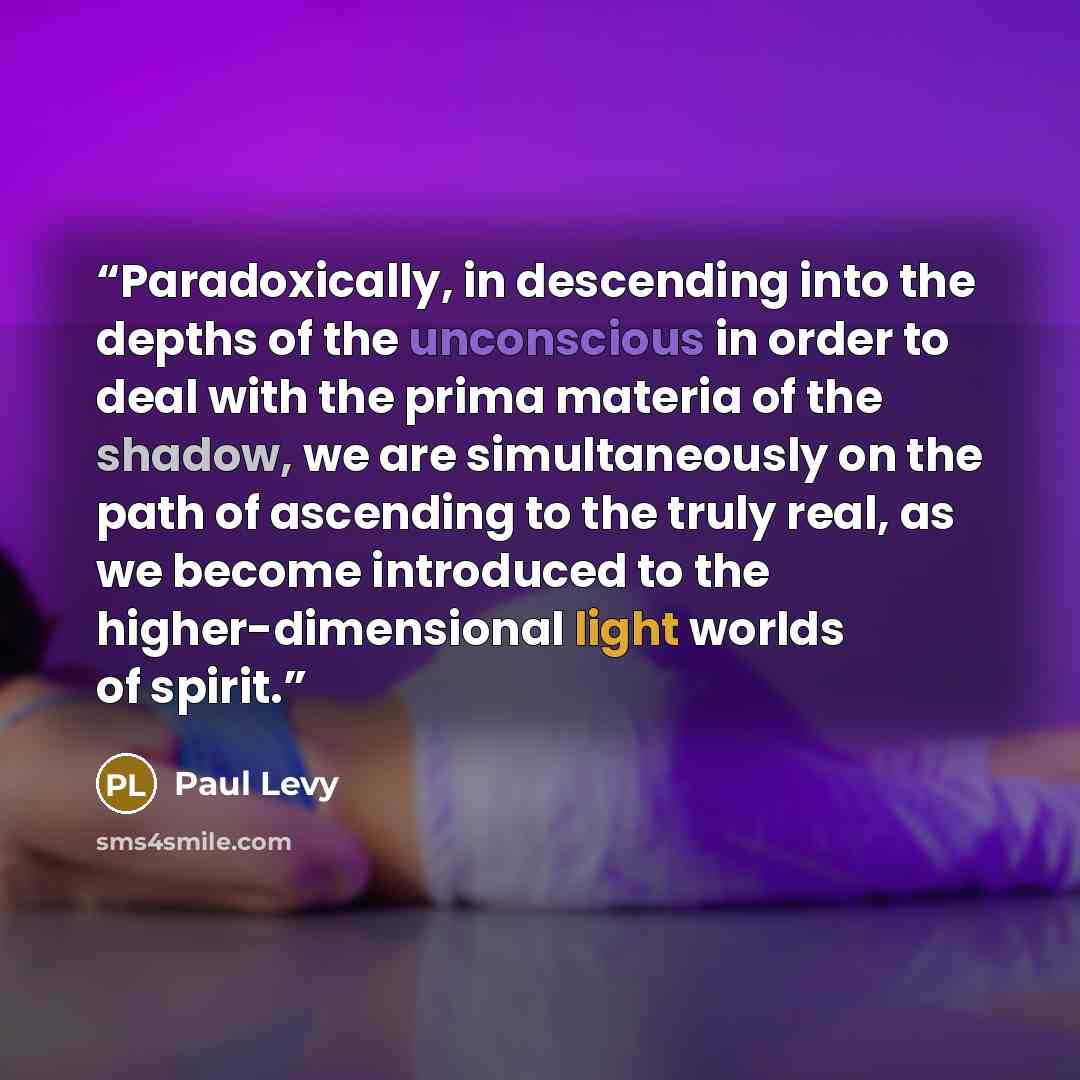 “Paradoxically, in descending into the depths of the unconscious in order to deal with the prima materia of the shadow, we are simultaneously on the path of ascending to the truly real, as we become introduced to the higher-dimensional light worlds of spirit.” quote by Paul Levy