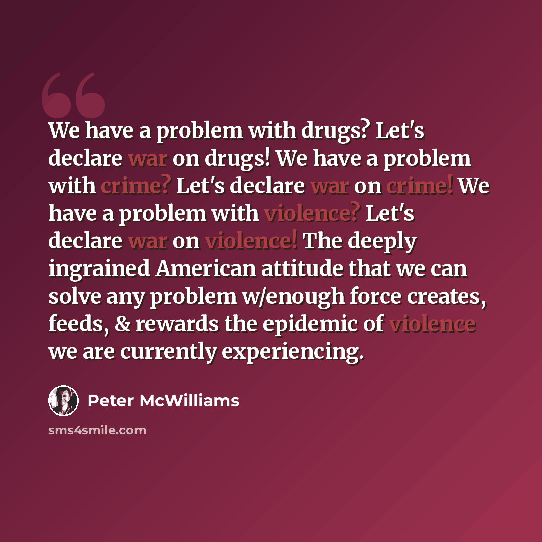 “We have a problem with drugs? Let's declare war on drugs! We have a problem with crime? Let's declare war on crime! We have a problem with violence? Let's declare war on violence! The deeply ingrained American attitude that we can solve any problem w/enough force creates, feeds, & rewards the…” quote by Peter McWilliams