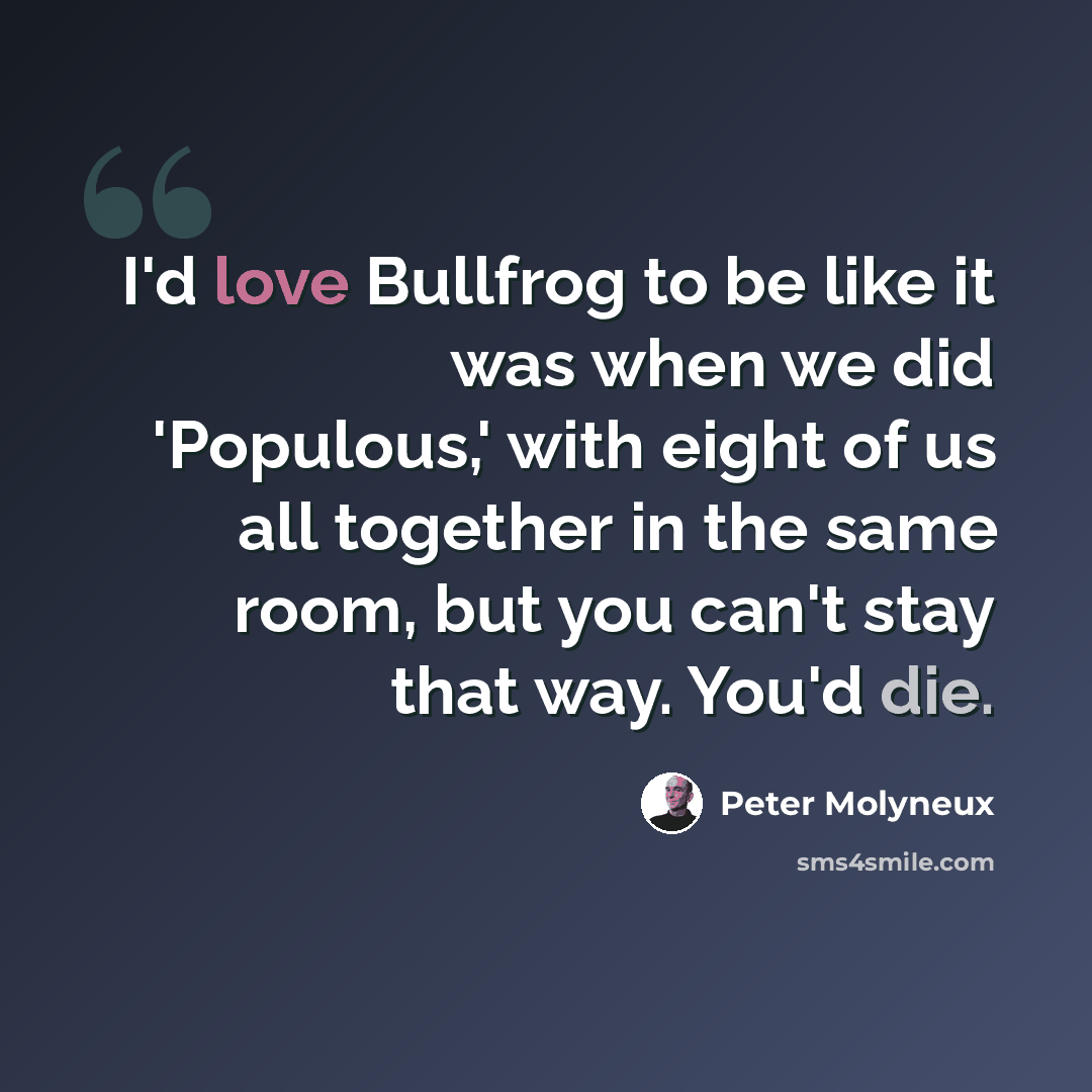 “I'd love Bullfrog to be like it was when we did 'Populous,' with eight of us all together in the same room, but you can't stay that way. You'd die.” quote by Peter Molyneux