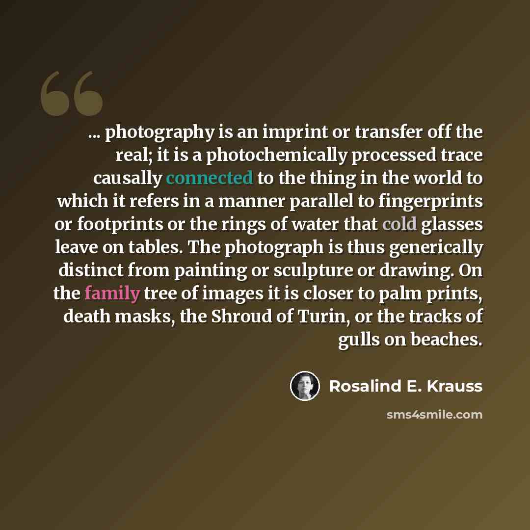 “... photography is an imprint or transfer off the real; it is a photochemically processed trace causally connected to the thing in the world to which it refers in a manner parallel to fingerprints or footprints or the rings of water that cold glasses leave on tables. The photograph is thus…” quote by Rosalind E. Krauss