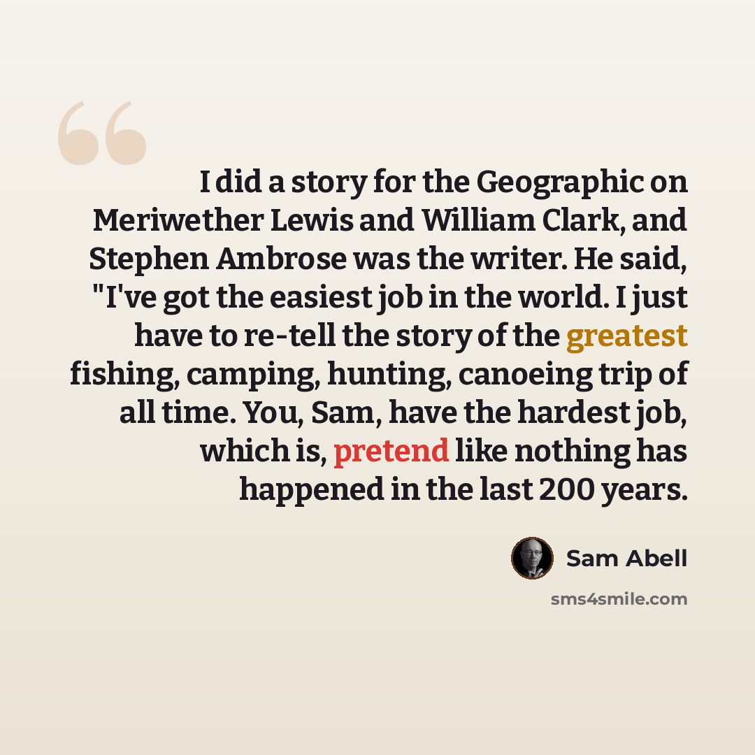 “I did a story for the Geographic on Meriwether Lewis and William Clark, and Stephen Ambrose was the writer. He said, "I've got the easiest job in the world. I just have to re-tell the story of the greatest fishing, camping, hunting, canoeing trip of all time. You, Sam, have the hardest job, which…” quote by Sam Abell