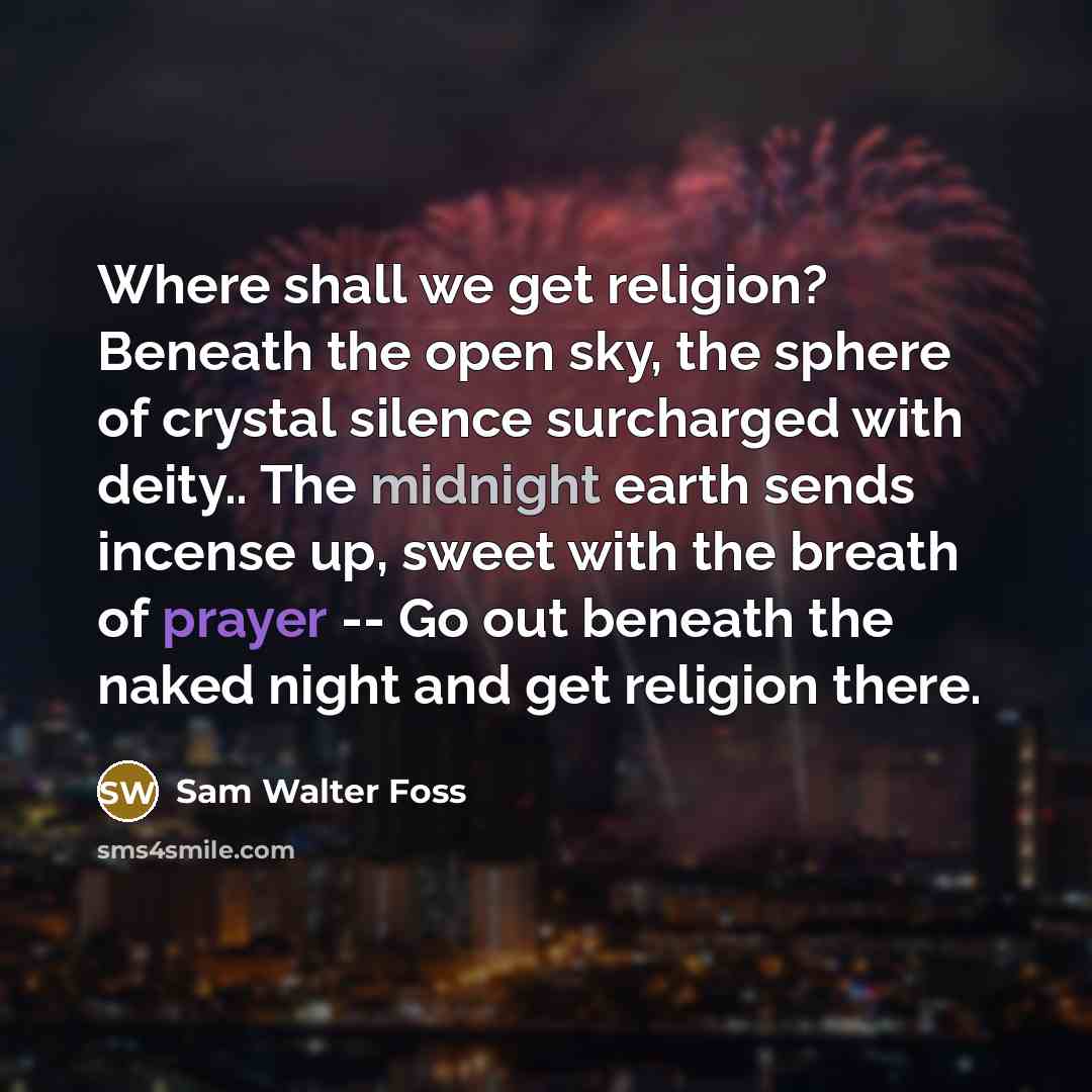 “Where shall we get religion? Beneath the open sky, the sphere of crystal silence surcharged with deity.. The midnight earth sends incense up, sweet with the breath of prayer -- Go out beneath the naked night and get religion there.” quote by Sam Walter Foss