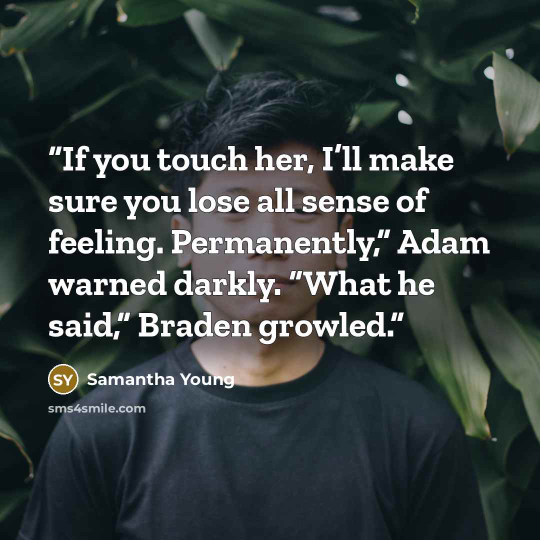 “If you touch her, I’ll make sure you lose all sense of feeling. Permanently,” Adam warned darkly. “What he said,” Braden growled.” quote by Samantha Young